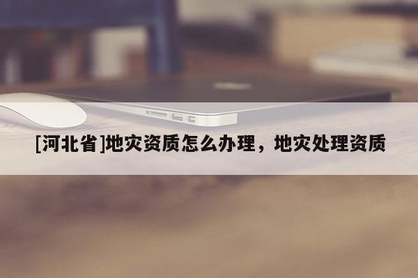 [河北省]地灾资质怎么办理，地灾处理资质