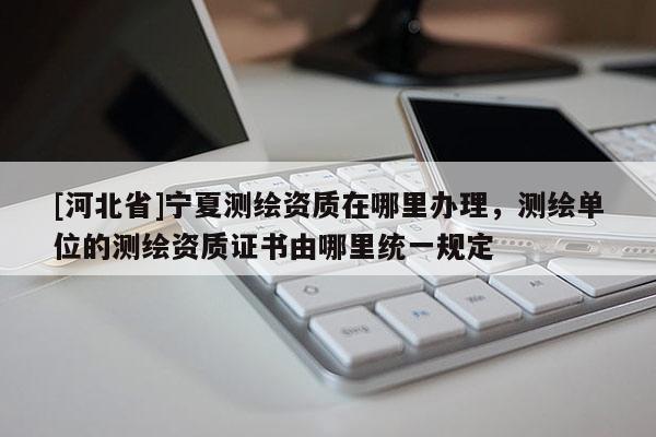 [河北省]宁夏测绘资质在哪里办理，测绘单位的测绘资质证书由哪里统一规定