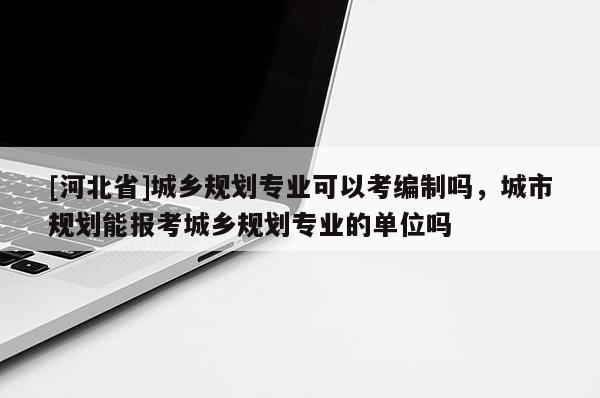 [河北省]城乡规划专业可以考编制吗，城市规划能报考城乡规划专业的单位吗