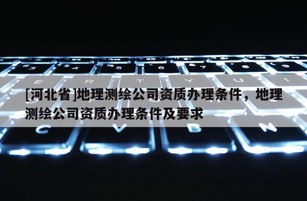 [河北省]地理测绘公司资质办理条件，地理测绘公司资质办理条件及要求