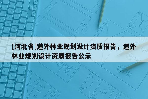 [河北省]道外林业规划设计资质报告，道外林业规划设计资质报告公示