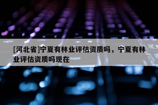 [河北省]宁夏有林业评估资质吗，宁夏有林业评估资质吗现在