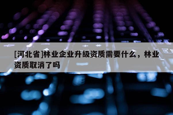 [河北省]林业企业升级资质需要什么，林业资质取消了吗