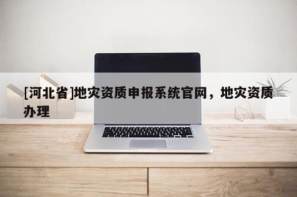 [河北省]地灾资质申报系统官网，地灾资质办理