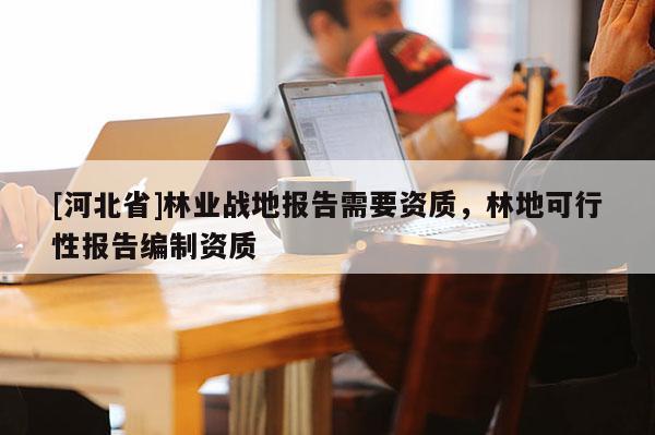 [河北省]林业战地报告需要资质，林地可行性报告编制资质