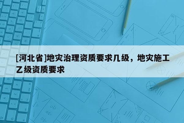 [河北省]地灾治理资质要求几级，地灾施工乙级资质要求