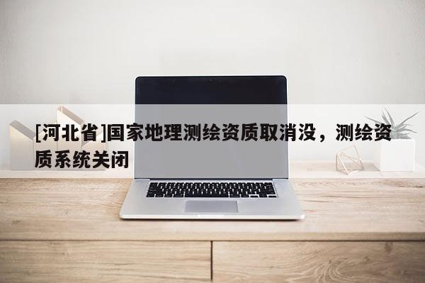 [河北省]国家地理测绘资质取消没，测绘资质系统关闭