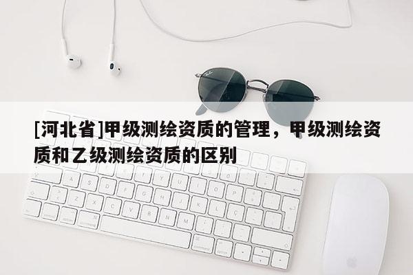 [河北省]甲级测绘资质的管理，甲级测绘资质和乙级测绘资质的区别