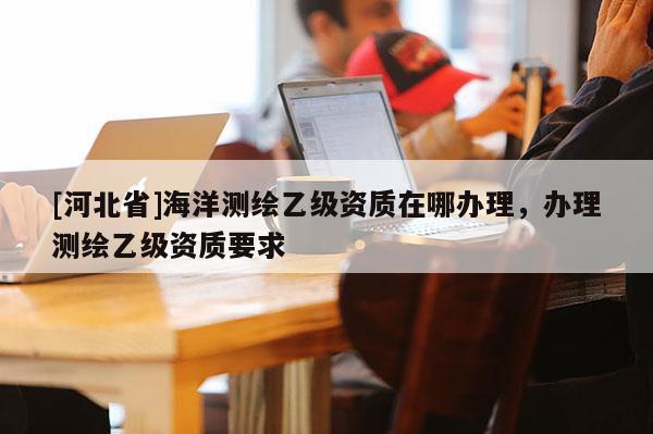 [河北省]海洋测绘乙级资质在哪办理，办理测绘乙级资质要求