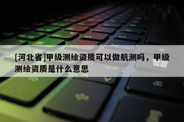 [河北省]甲级测绘资质可以做航测吗，甲级测绘资质是什么意思