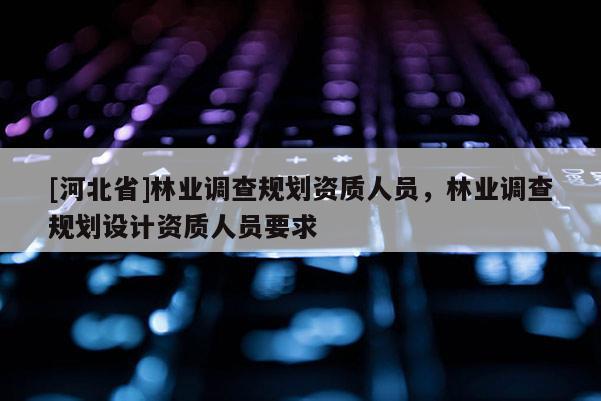 [河北省]林业调查规划资质人员，林业调查规划设计资质人员要求
