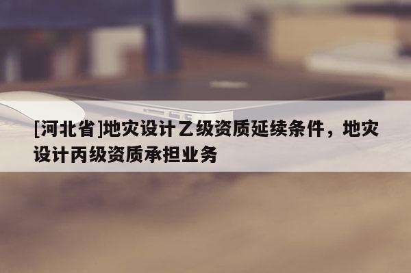 [河北省]地灾设计乙级资质延续条件，地灾设计丙级资质承担业务