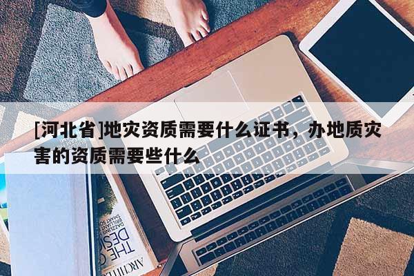 [河北省]地灾资质需要什么证书，办地质灾害的资质需要些什么
