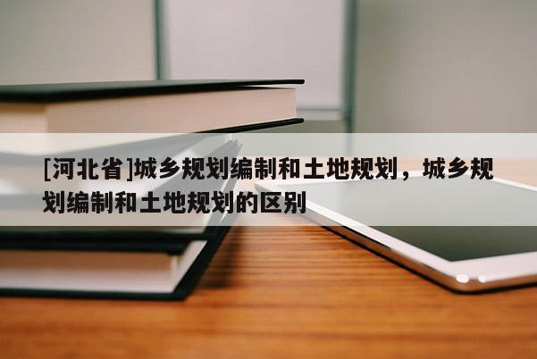 [河北省]城乡规划编制和土地规划，城乡规划编制和土地规划的区别