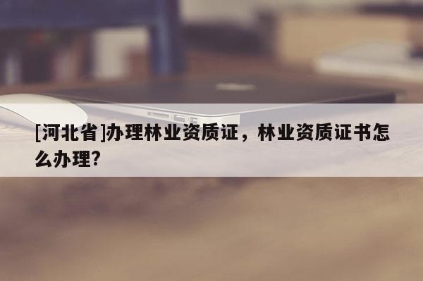 [河北省]办理林业资质证，林业资质证书怎么办理?