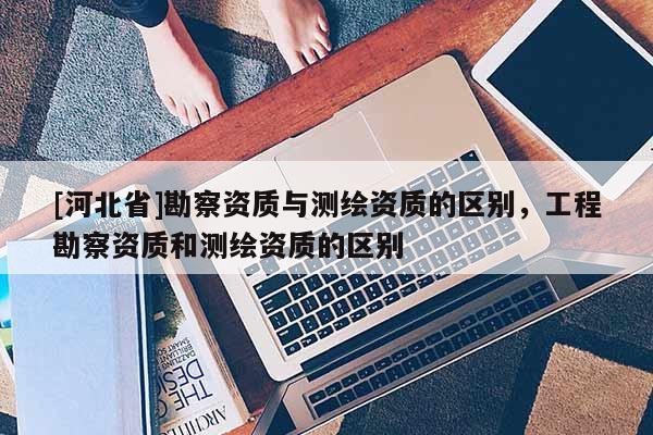 [河北省]勘察资质与测绘资质的区别，工程勘察资质和测绘资质的区别