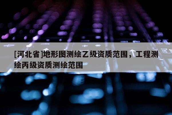 [河北省]地形图测绘乙级资质范围，工程测绘丙级资质测绘范围