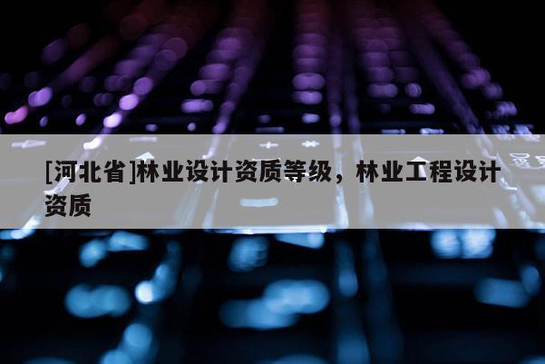 [河北省]林业设计资质等级，林业工程设计资质