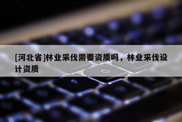 [河北省]林业采伐需要资质吗，林业采伐设计资质