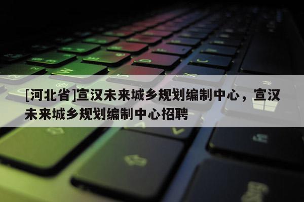 [河北省]宣汉未来城乡规划编制中心，宣汉未来城乡规划编制中心招聘