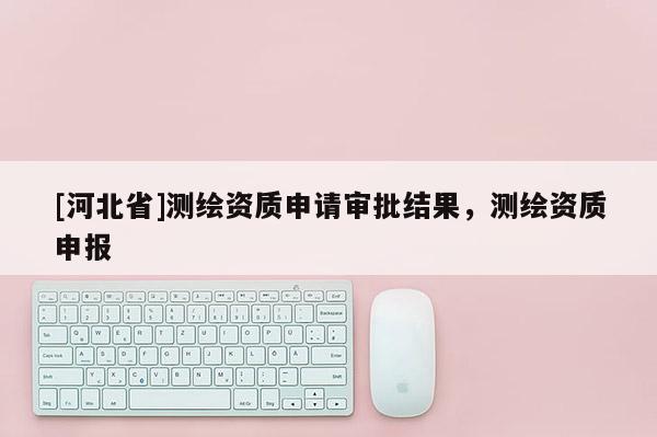 [河北省]测绘资质申请审批结果，测绘资质申报