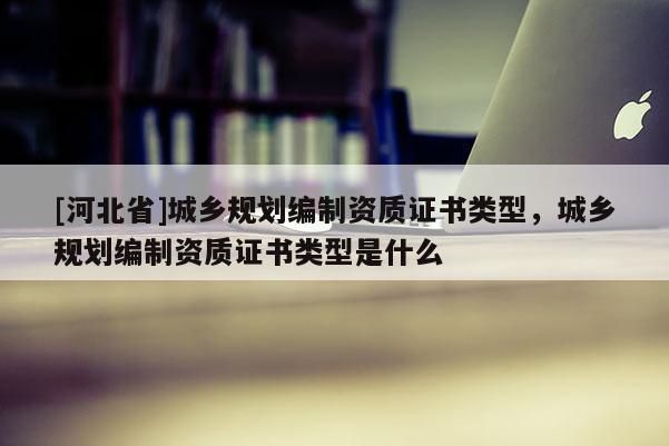 [河北省]城乡规划编制资质证书类型，城乡规划编制资质证书类型是什么