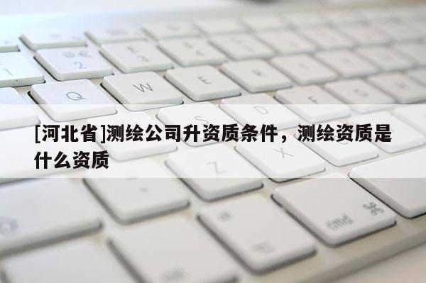 [河北省]测绘公司升资质条件，测绘资质是什么资质