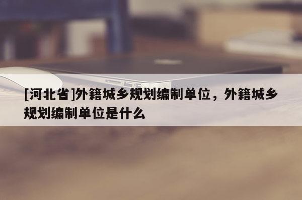 [河北省]外籍城乡规划编制单位，外籍城乡规划编制单位是什么