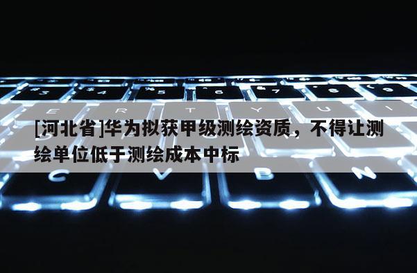 [河北省]华为拟获甲级测绘资质，不得让测绘单位低于测绘成本中标