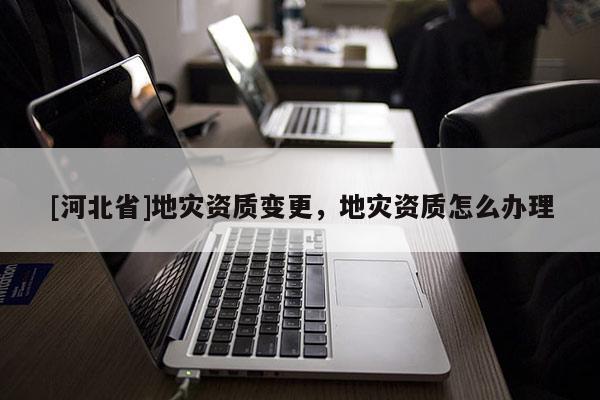 [河北省]地灾资质变更，地灾资质怎么办理