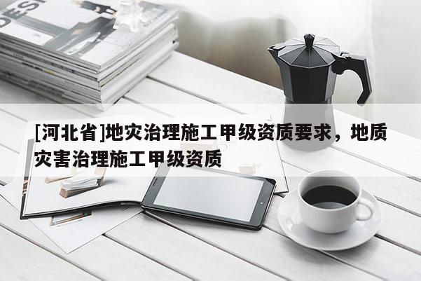 [河北省]地灾治理施工甲级资质要求，地质灾害治理施工甲级资质