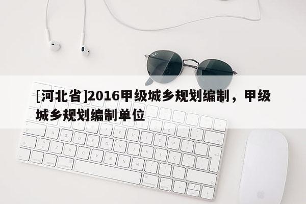 [河北省]2016甲级城乡规划编制，甲级城乡规划编制单位