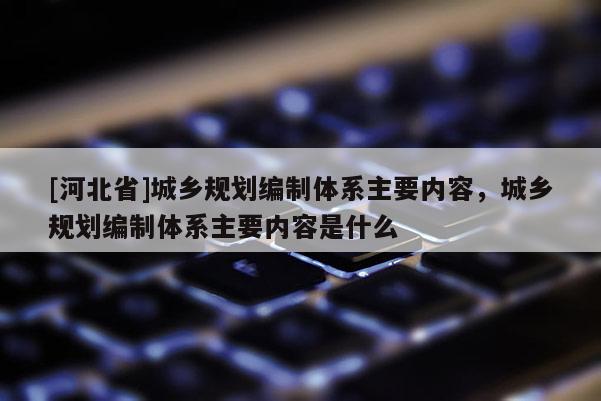 [河北省]城乡规划编制体系主要内容，城乡规划编制体系主要内容是什么