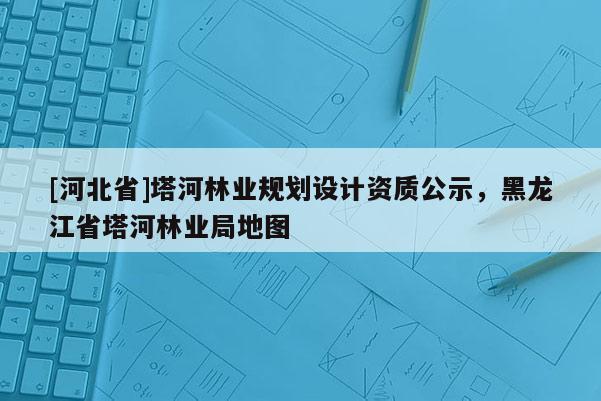 [河北省]塔河林业规划设计资质公示，黑龙江省塔河林业局地图