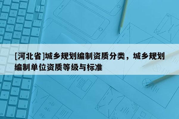 [河北省]城乡规划编制资质分类，城乡规划编制单位资质等级与标准