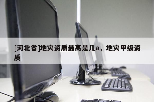 [河北省]地灾资质最高是几a，地灾甲级资质