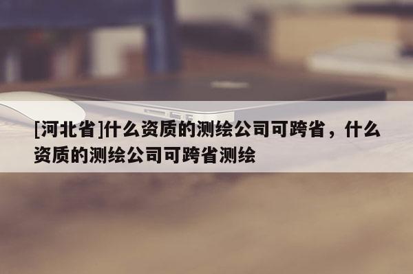 [河北省]什么资质的测绘公司可跨省，什么资质的测绘公司可跨省测绘