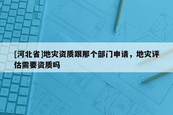 [河北省]地灾资质跟那个部门申请，地灾评估需要资质吗