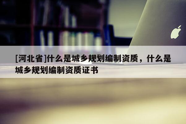 [河北省]什么是城乡规划编制资质，什么是城乡规划编制资质证书