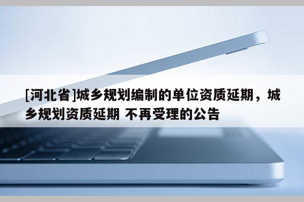 [河北省]城乡规划编制的单位资质延期，城乡规划资质延期 不再受理的公告