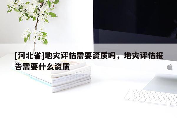 [河北省]地灾评估需要资质吗，地灾评估报告需要什么资质