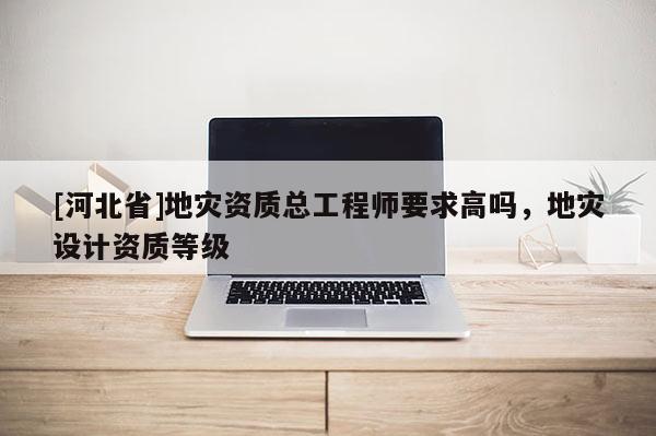 [河北省]地灾资质总工程师要求高吗，地灾设计资质等级