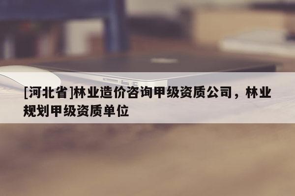 [河北省]林业造价咨询甲级资质公司，林业规划甲级资质单位