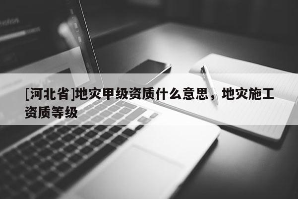 [河北省]地灾甲级资质什么意思，地灾施工资质等级