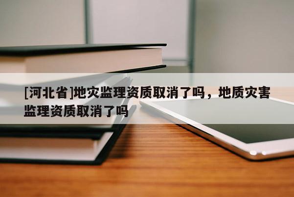 [河北省]地灾监理资质取消了吗，地质灾害监理资质取消了吗