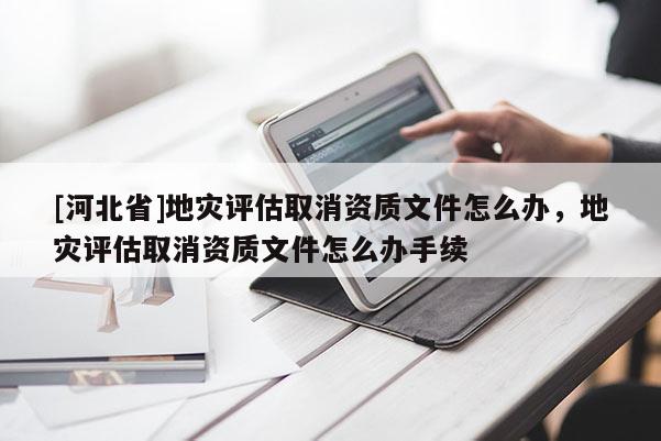 [河北省]地灾评估取消资质文件怎么办，地灾评估取消资质文件怎么办手续