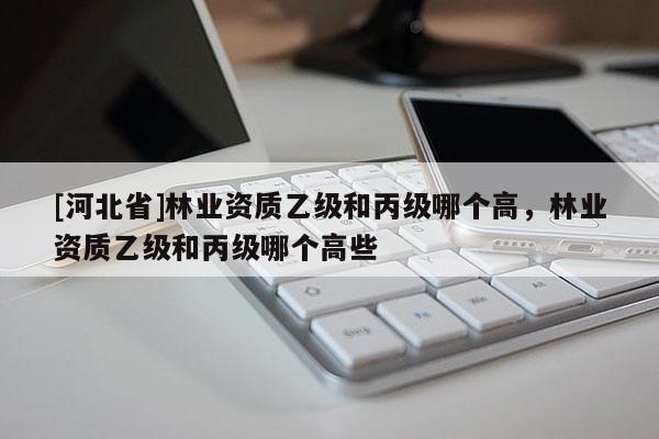 [河北省]林业资质乙级和丙级哪个高，林业资质乙级和丙级哪个高些