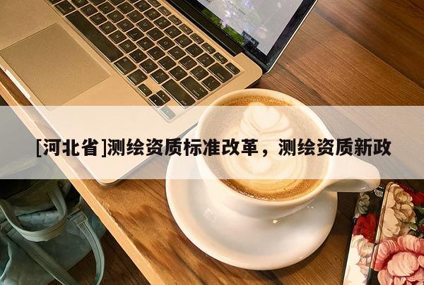 [河北省]测绘资质标准改革，测绘资质新政