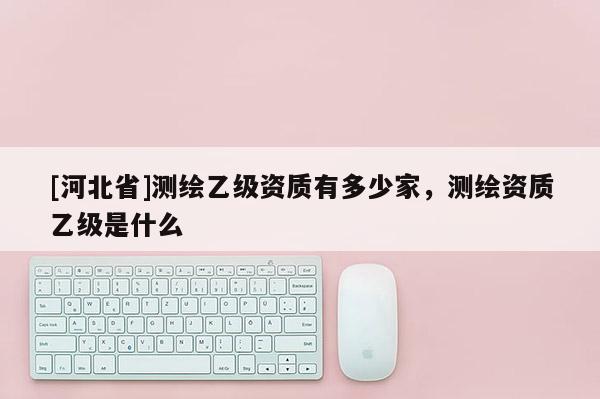[河北省]测绘乙级资质有多少家，测绘资质乙级是什么