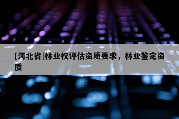[河北省]林业权评估资质要求，林业鉴定资质